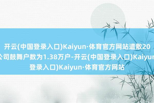 开云(中国登录入口)Kaiyun·体育官方网站遣散2024年2月29日公司鼓舞户数为1.38万户-开云(中国登录入口)Kaiyun·体育官方网站