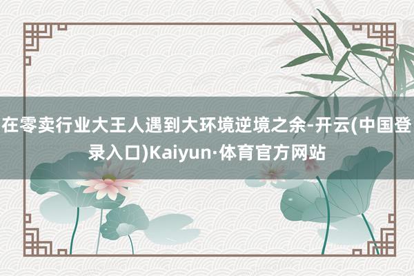 在零卖行业大王人遇到大环境逆境之余-开云(中国登录入口)Kaiyun·体育官方网站