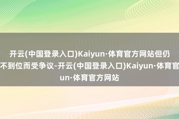 开云(中国登录入口)Kaiyun·体育官方网站但仍因整改不到位而受争议-开云(中国登录入口)Kaiyun·体育官方网站