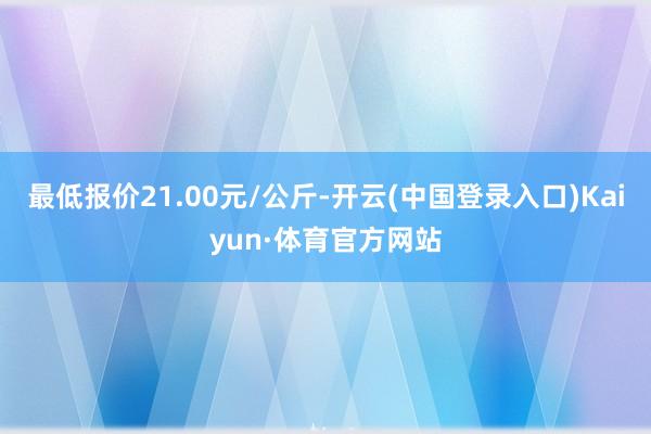 最低报价21.00元/公斤-开云(中国登录入口)Kaiyun·体育官方网站