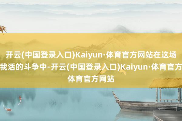 开云(中国登录入口)Kaiyun·体育官方网站在这场你死我活的斗争中-开云(中国登录入口)Kaiyun·体育官方网站