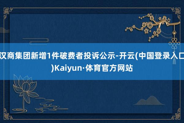 汉商集团新增1件破费者投诉公示-开云(中国登录入口)Kaiyun·体育官方网站