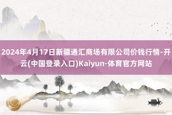 2024年4月17日新疆通汇商场有限公司价钱行情-开云(中国登录入口)Kaiyun·体育官方网站