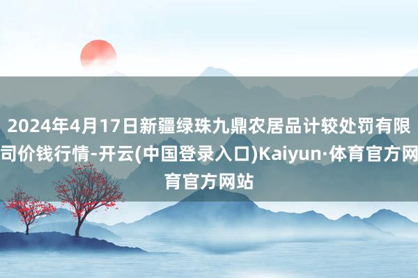 2024年4月17日新疆绿珠九鼎农居品计较处罚有限公司价钱行情-开云(中国登录入口)Kaiyun·体育官方网站