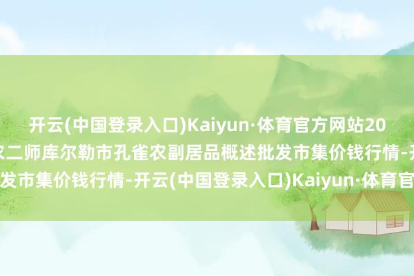 开云(中国登录入口)Kaiyun·体育官方网站2024年4月17日新疆兵团农二师库尔勒市孔雀农副居品概述批发市集价钱行情-开云(中国登录入口)Kaiyun·体育官方网站