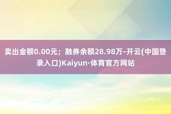 卖出金额0.00元；融券余额28.98万-开云(中国登录入口)Kaiyun·体育官方网站