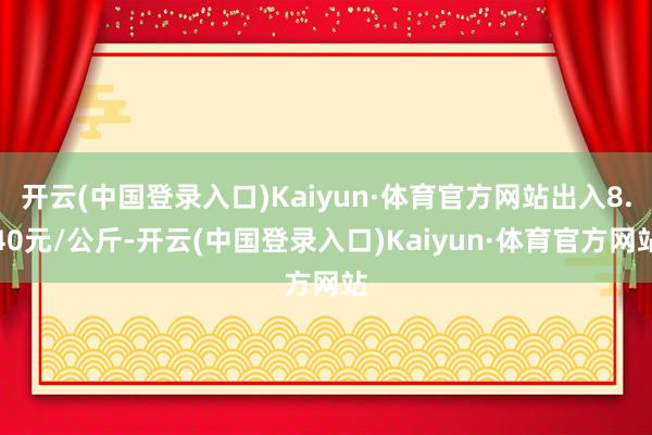 开云(中国登录入口)Kaiyun·体育官方网站出入8.40元/公斤-开云(中国登录入口)Kaiyun·体育官方网站