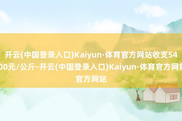 开云(中国登录入口)Kaiyun·体育官方网站收支54.00元/公斤-开云(中国登录入口)Kaiyun·体育官方网站