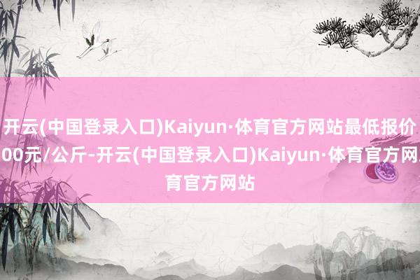 开云(中国登录入口)Kaiyun·体育官方网站最低报价9.00元/公斤-开云(中国登录入口)Kaiyun·体育官方网站