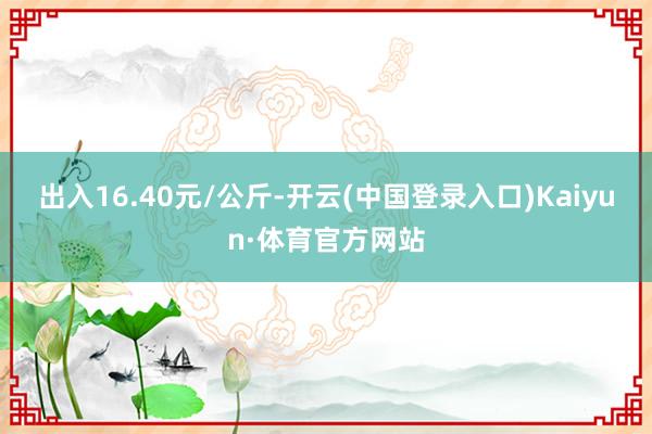 出入16.40元/公斤-开云(中国登录入口)Kaiyun·体育官方网站