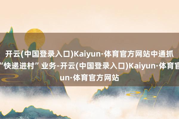 开云(中国登录入口)Kaiyun·体育官方网站中通抓续布局“快递进村”业务-开云(中国登录入口)Kaiyun·体育官方网站