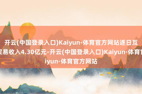 开云(中国登录入口)Kaiyun·体育官方网站逐日互动收尾贸易收入4.30亿元-开云(中国登录入口)Kaiyun·体育官方网站