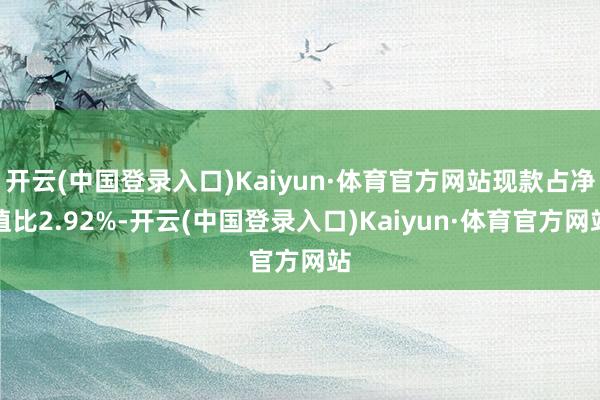 开云(中国登录入口)Kaiyun·体育官方网站现款占净值比2.92%-开云(中国登录入口)Kaiyun·体育官方网站