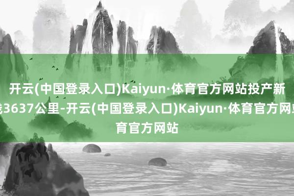 开云(中国登录入口)Kaiyun·体育官方网站投产新线3637公里-开云(中国登录入口)Kaiyun·体育官方网站