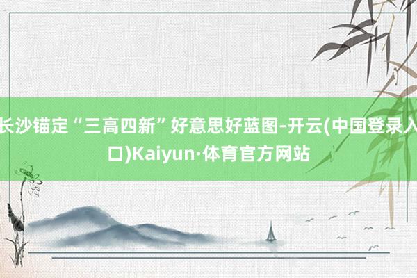 长沙锚定“三高四新”好意思好蓝图-开云(中国登录入口)Kaiyun·体育官方网站