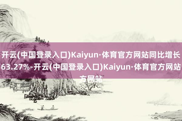 开云(中国登录入口)Kaiyun·体育官方网站同比增长63.27%-开云(中国登录入口)Kaiyun·体育官方网站