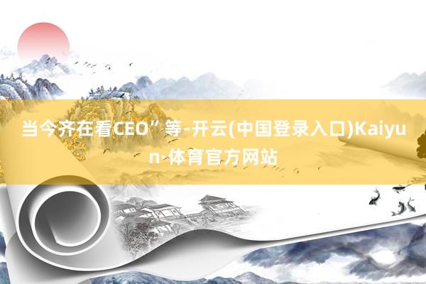 当今齐在看CEO”等-开云(中国登录入口)Kaiyun·体育官方网站