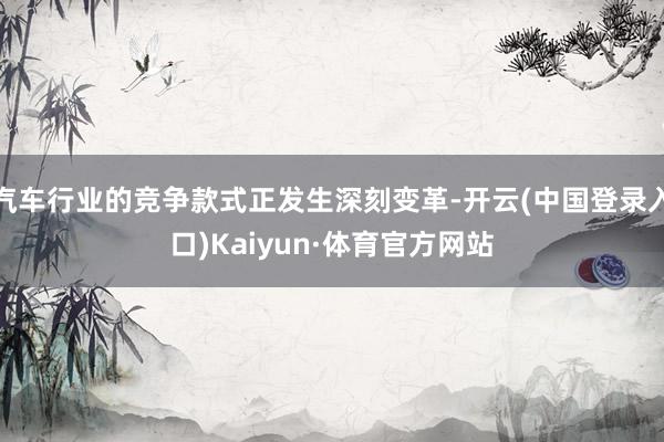 汽车行业的竞争款式正发生深刻变革-开云(中国登录入口)Kaiyun·体育官方网站