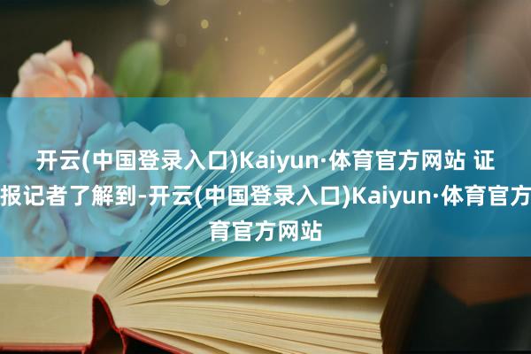 开云(中国登录入口)Kaiyun·体育官方网站 　　证券时报记者了解到-开云(中国登录入口)Kaiyun·体育官方网站