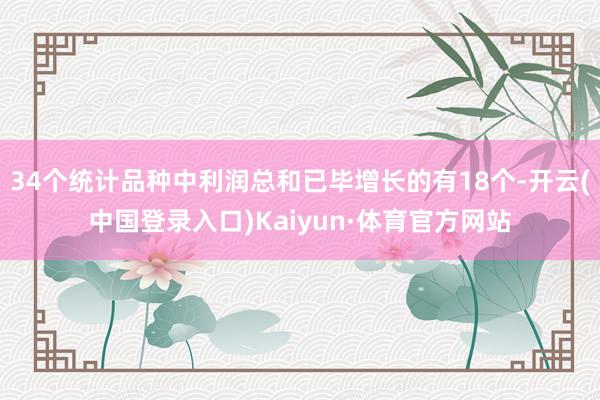 34个统计品种中利润总和已毕增长的有18个-开云(中国登录入口)Kaiyun·体育官方网站