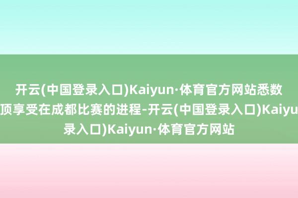 开云(中国登录入口)Kaiyun·体育官方网站悉数的参赛队员都绝顶享受在成都比赛的进程-开云(中国登录入口)Kaiyun·体育官方网站