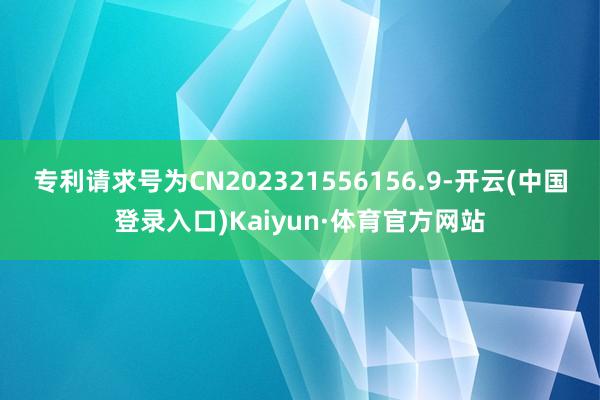 专利请求号为CN202321556156.9-开云(中国登录入口)Kaiyun·体育官方网站