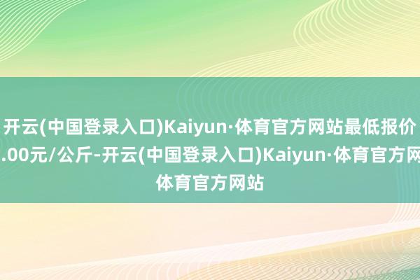 开云(中国登录入口)Kaiyun·体育官方网站最低报价40.00元/公斤-开云(中国登录入口)Kaiyun·体育官方网站