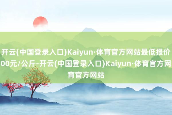 开云(中国登录入口)Kaiyun·体育官方网站最低报价5.00元/公斤-开云(中国登录入口)Kaiyun·体育官方网站