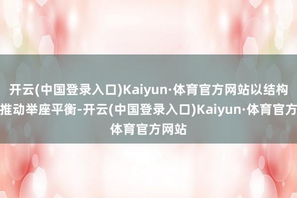 开云(中国登录入口)Kaiyun·体育官方网站以结构优化推动举座平衡-开云(中国登录入口)Kaiyun·体育官方网站