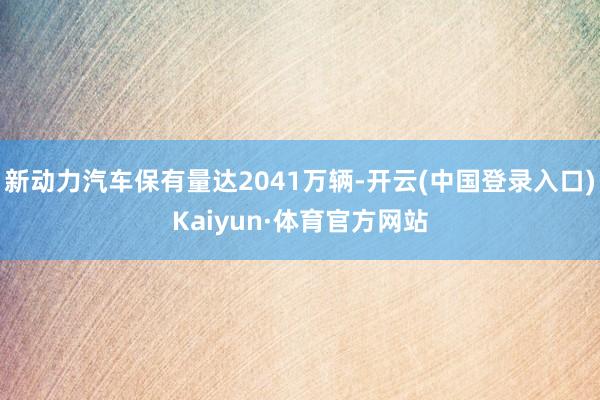 新动力汽车保有量达2041万辆-开云(中国登录入口)Kaiyun·体育官方网站