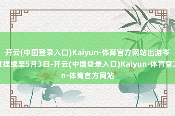 开云(中国登录入口)Kaiyun·体育官方网站出游岑岭一直捏续至5月3日-开云(中国登录入口)Kaiyun·体育官方网站