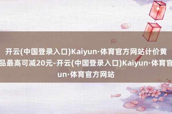 开云(中国登录入口)Kaiyun·体育官方网站计价黄金类居品最高可减20元-开云(中国登录入口)Kaiyun·体育官方网站