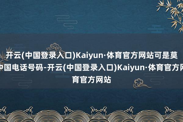 开云(中国登录入口)Kaiyun·体育官方网站可是莫得中国电话号码-开云(中国登录入口)Kaiyun·体育官方网站