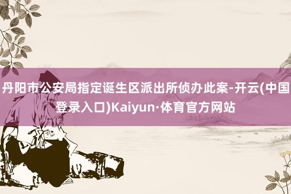 丹阳市公安局指定诞生区派出所侦办此案-开云(中国登录入口)Kaiyun·体育官方网站