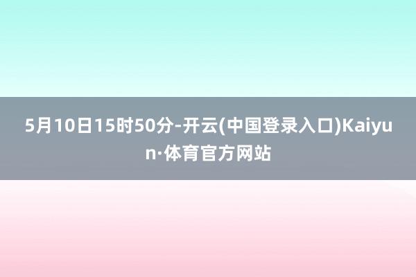 5月10日15时50分-开云(中国登录入口)Kaiyun·体育官方网站