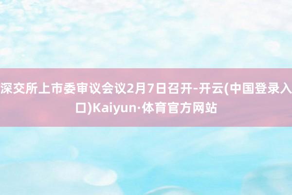 深交所上市委审议会议2月7日召开-开云(中国登录入口)Kaiyun·体育官方网站