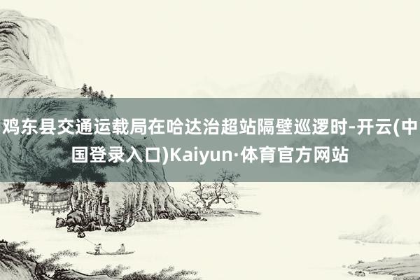 鸡东县交通运载局在哈达治超站隔壁巡逻时-开云(中国登录入口)Kaiyun·体育官方网站