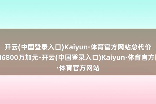 开云(中国登录入口)Kaiyun·体育官方网站总代价为约6800万加元-开云(中国登录入口)Kaiyun·体育官方网站