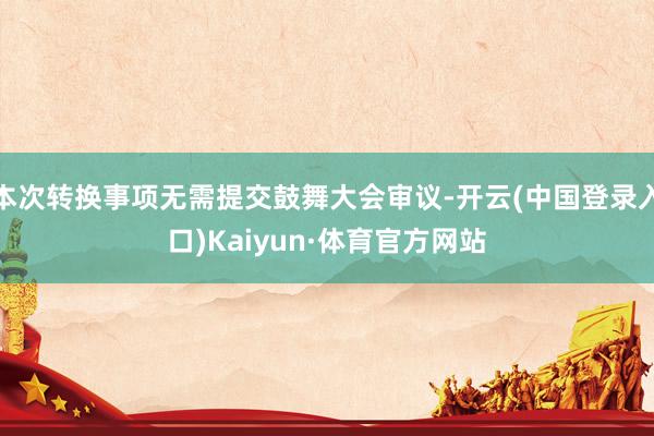 本次转换事项无需提交鼓舞大会审议-开云(中国登录入口)Kaiyun·体育官方网站