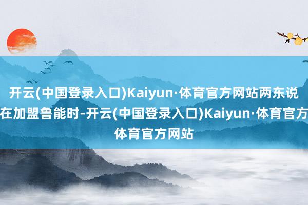 开云(中国登录入口)Kaiyun·体育官方网站两东说念主在加盟鲁能时-开云(中国登录入口)Kaiyun·体育官方网站