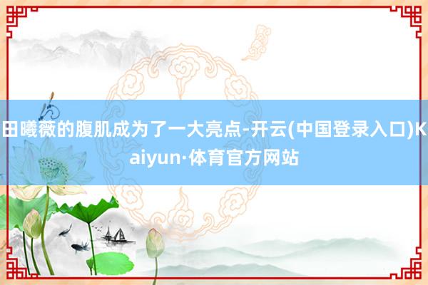 田曦薇的腹肌成为了一大亮点-开云(中国登录入口)Kaiyun·体育官方网站