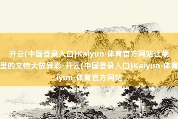 开云(中国登录入口)Kaiyun·体育官方网站让藏在博物馆里的文物大放异彩-开云(中国登录入口)Kaiyun·体育官方网站