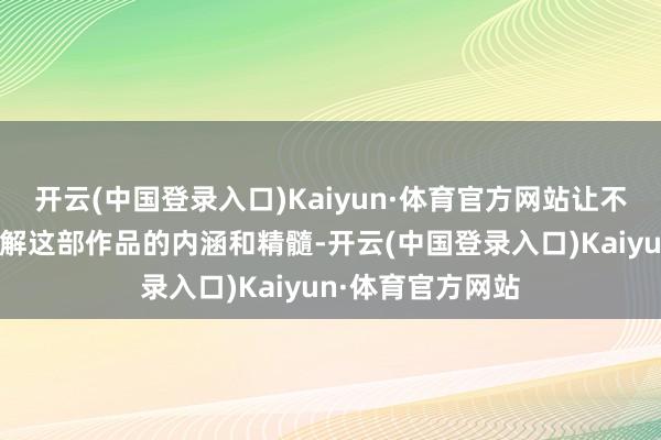 开云(中国登录入口)Kaiyun·体育官方网站让不雅众更潜入地了解这部作品的内涵和精髓-开云(中国登录入口)Kaiyun·体育官方网站