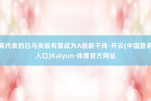 其代表的白马类股有望成为A股新干线-开云(中国登录入口)Kaiyun·体育官方网站