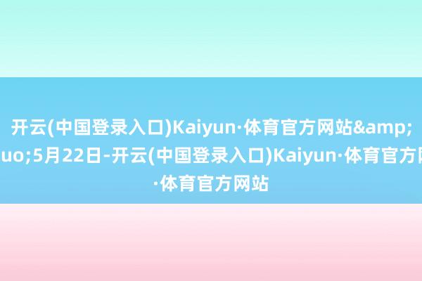 开云(中国登录入口)Kaiyun·体育官方网站&rdquo;5月22日-开云(中国登录入口)Kaiyun·体育官方网站