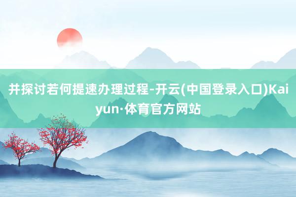 并探讨若何提速办理过程-开云(中国登录入口)Kaiyun·体育官方网站