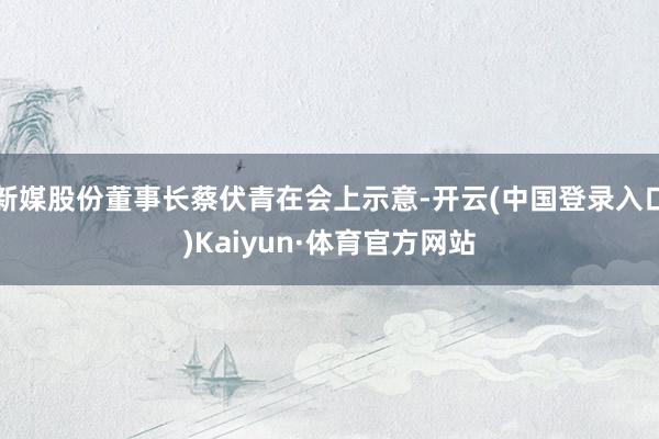 新媒股份董事长蔡伏青在会上示意-开云(中国登录入口)Kaiyun·体育官方网站