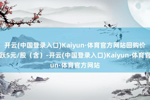 开云(中国登录入口)Kaiyun·体育官方网站回购价钱不跳跃5元/股（含）-开云(中国登录入口)Kaiyun·体育官方网站