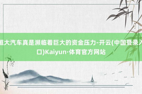 恒大汽车真是濒临着巨大的资金压力-开云(中国登录入口)Kaiyun·体育官方网站