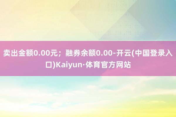 卖出金额0.00元；融券余额0.00-开云(中国登录入口)Kaiyun·体育官方网站